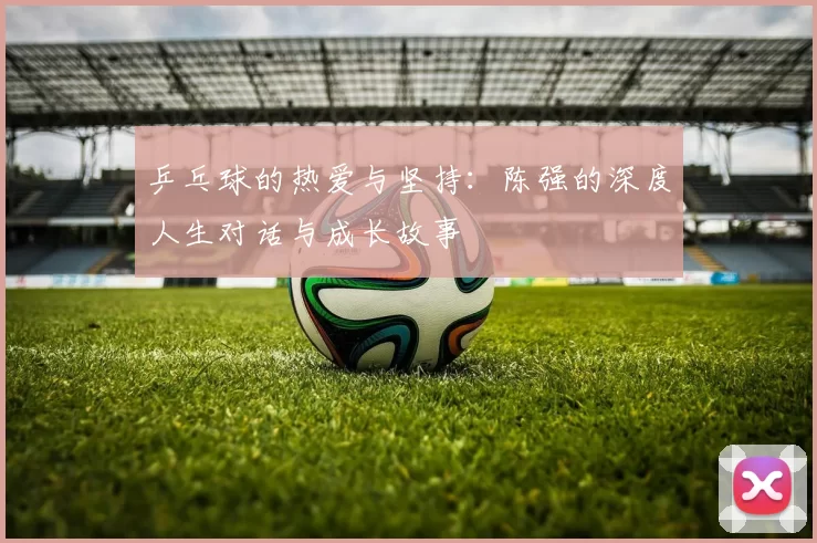 乒乓球的热爱与坚持：陈强的深度人生对话与成长故事