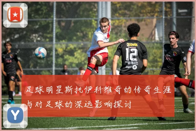足球明星斯托伊科维奇的传奇生涯与对足球的深远影响探讨