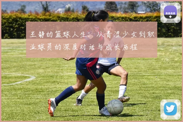 王静的篮球人生：从青涩少女到职业球员的深度对话与成长历程