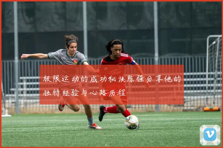 极限运动的成功秘诀陈强分享他的独特经验与心路历程