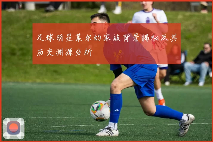 足球明星莱尔的家族背景揭秘及其历史渊源分析