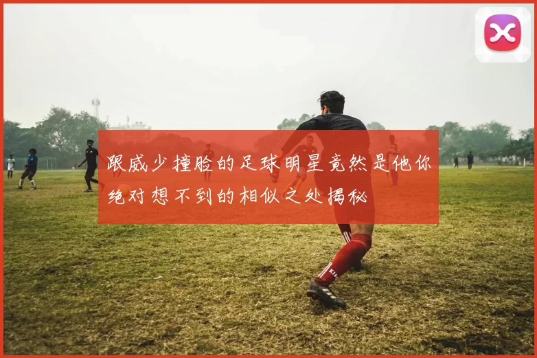 跟威少撞脸的足球明星竟然是他你绝对想不到的相似之处揭秘