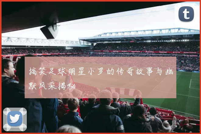 搞笑足球明星小罗的传奇故事与幽默风采揭秘